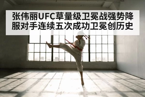 张伟丽UFC草量级卫冕战强势降服对手连续五次成功卫冕创历史